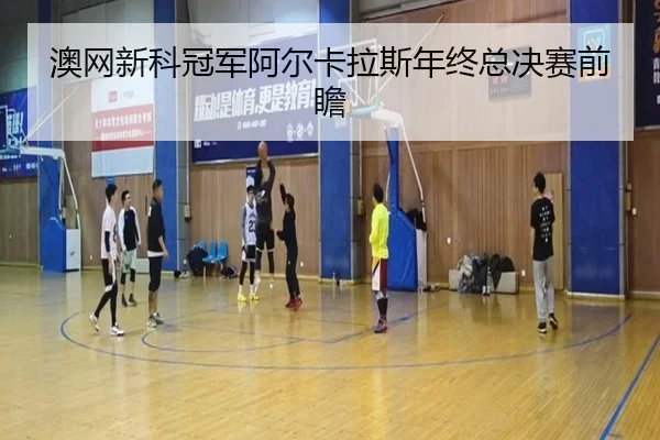 澳网新科冠军阿尔卡拉斯年终总决赛前瞻